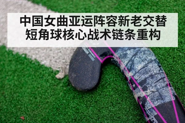中国女曲亚运阵容新老交替 短角球核心战术链条重构