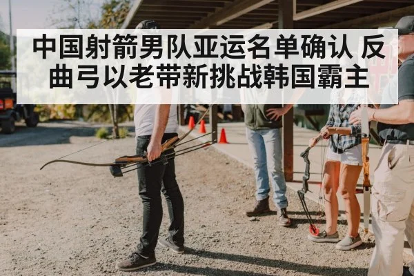 中国射箭男队亚运名单确认 反曲弓以老带新挑战韩国霸主