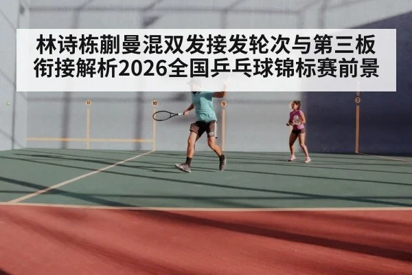 林诗栋蒯曼混双发接发轮次与第三板衔接解析2026全国乒乓球锦标赛前景