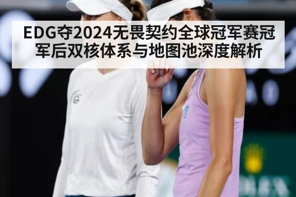 EDG夺2024无畏契约全球冠军赛冠军后双核体系与地图池深度解析